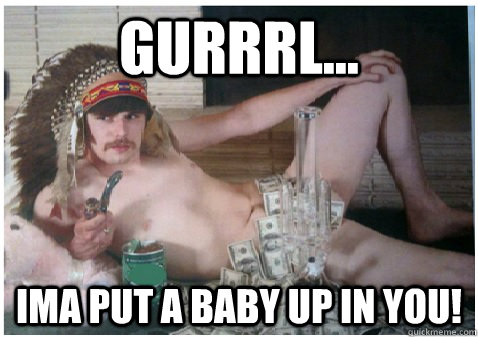 Gurrrl... Ima put a baby up in you! - Gurrrl... Ima put a baby up in you!  Gurrrl