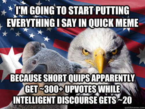 I'm going to start putting everything I say in quick meme because short quips apparently get ~300+ upvotes while intelligent discourse gets ~20 - I'm going to start putting everything I say in quick meme because short quips apparently get ~300+ upvotes while intelligent discourse gets ~20  Ameristralia