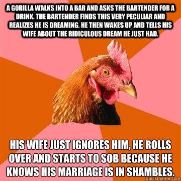 A gorilla walks into a bar and asks the bartender for a drink. The bartender finds this very peculiar and realizes he is dreaming. He then wakes up and tells his wife about the ridiculous dream he just had. His wife just ignores him, he rolls over and sta  Anti-Joke Chicken