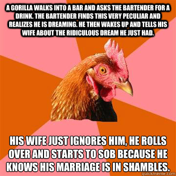 A gorilla walks into a bar and asks the bartender for a drink. The bartender finds this very peculiar and realizes he is dreaming. He then wakes up and tells his wife about the ridiculous dream he just had. His wife just ignores him, he rolls over and sta - A gorilla walks into a bar and asks the bartender for a drink. The bartender finds this very peculiar and realizes he is dreaming. He then wakes up and tells his wife about the ridiculous dream he just had. His wife just ignores him, he rolls over and sta  Anti-Joke Chicken