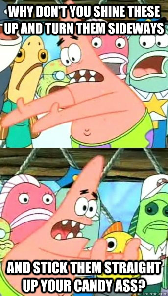 Why don't you shine these up and turn them sideways and stick them straight up your candy ass?  Push it somewhere else Patrick