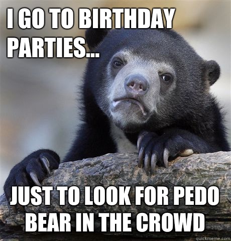 I go to birthday parties... Just to look for pedo bear in the crowd  Confession Bear