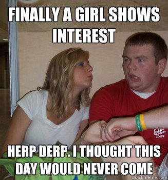 Finally a girl shows interest herp derp. i thought this day would never come - Finally a girl shows interest herp derp. i thought this day would never come  Socially Awkward Ginger