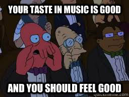 Your taste in music is good and you should feel good  Zoidberg