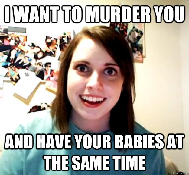 I want to murder you and have your babies at the same time  Overly Attached Girlfriend