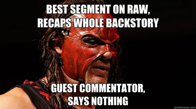 Best segment on RAW, 
recaps whole backstory  Guest commentator,
Says nothing - Best segment on RAW, 
recaps whole backstory  Guest commentator,
Says nothing  Good Guy Glenn