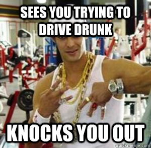 Sees You trying to drive drunk Knocks you out  Ghetto Good Guy Greg
