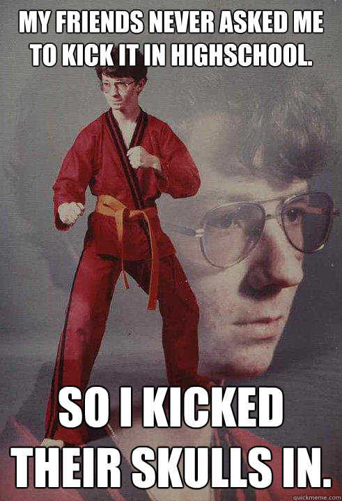 My friends never asked me to kick it in highschool. So i kicked their skulls in.  Karate Kyle