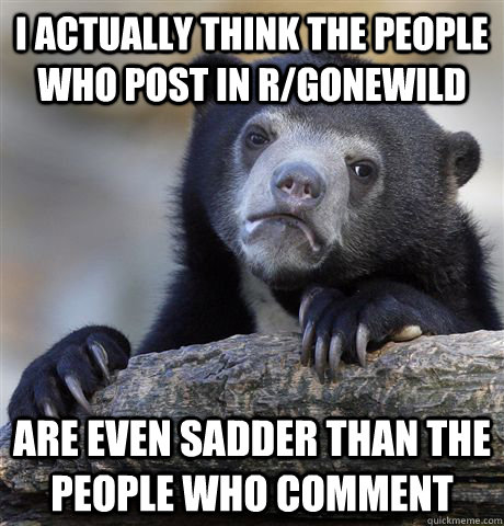 I actually think the people who post in r/gonewild Are even sadder than the people who comment  - I actually think the people who post in r/gonewild Are even sadder than the people who comment   Confession Bear