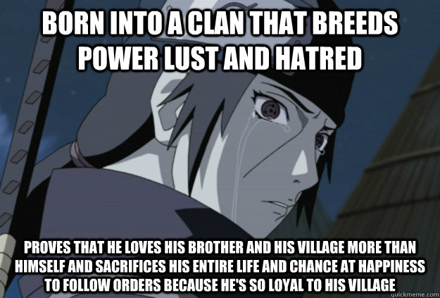 born into a clan that breeds power lust and hatred proves that he loves his brother and his village more than himself and sacrifices his entire life and chance at happiness to follow orders because he's so loyal to his village  