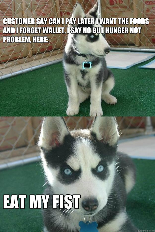 customer say can i pay later i want the foods and i forget wallet, i say no but hunger not problem, here: eat my fist  Insanity puppy