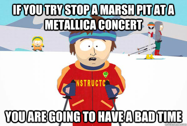 If you try stop a marsh pit at a Metallica Concert You are going to have a bad time  Southpark Instructor