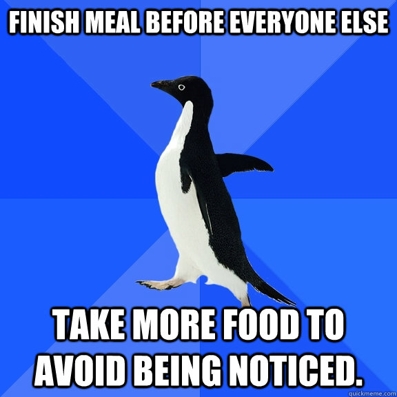 Finish meal before everyone else take more food to avoid being noticed.  Socially Awkward Penguin