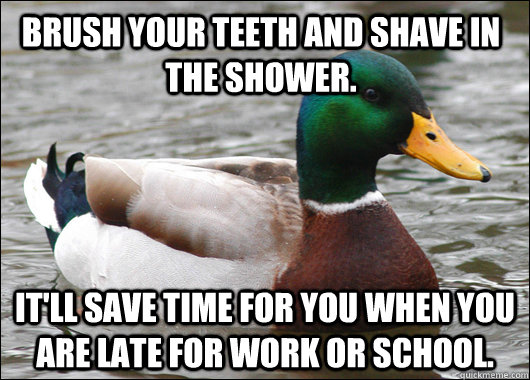 Brush your teeth and shave in the shower. It'll save time for you when you are late for work or school.  Actual Advice Mallard