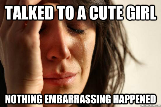 talked to a cute girl nothing embarrassing happened  First World Problems
