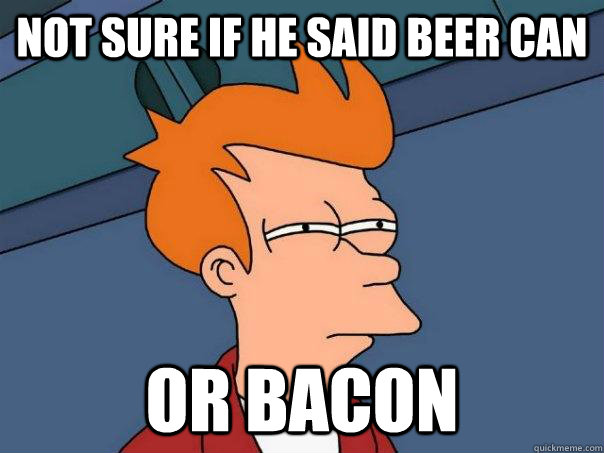 Not sure if he said beer can Or bacon  Futurama Fry