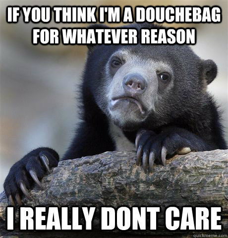 IF you think i'm a douchebag for whatever reason i really dont care  Confession Bear