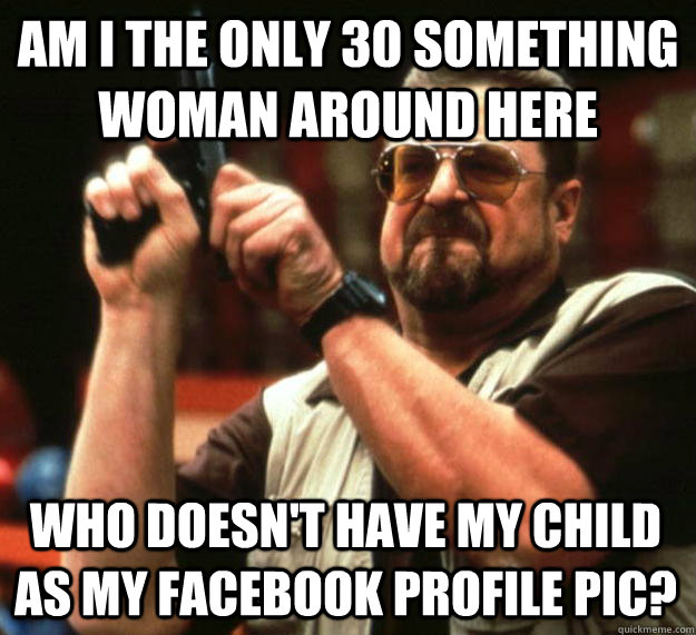am I the only 30 something woman around here  who doesn't have my child as my facebook profile pic?  Angry Walter