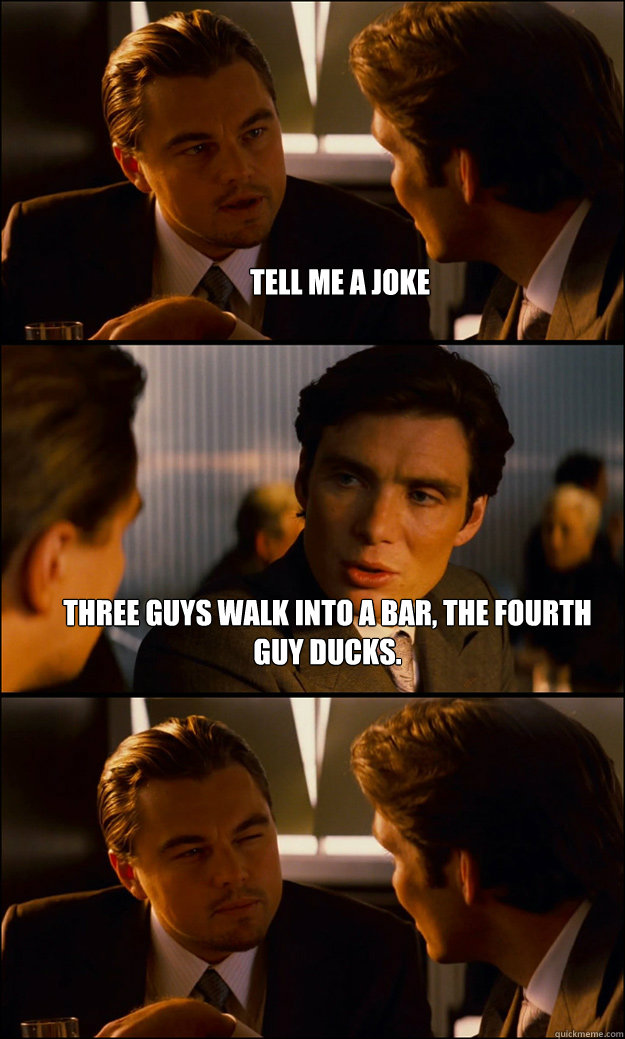 Tell me a joke Three guys walk into a bar, the fourth guy ducks.  - Tell me a joke Three guys walk into a bar, the fourth guy ducks.   Inception