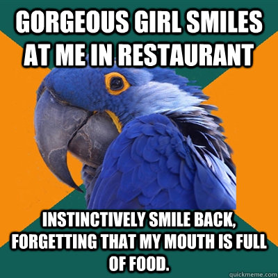 Gorgeous girl smiles at me in restaurant Instinctively smile back, forgetting that my mouth is full of food.   Paranoid Parrot