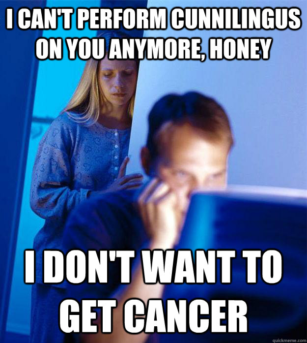 I CAN'T PERFORM CUNNILINGUS ON YOU ANYMORE, HONEY I DON'T WANT TO GET CANCER - I CAN'T PERFORM CUNNILINGUS ON YOU ANYMORE, HONEY I DON'T WANT TO GET CANCER  Redditors Wife