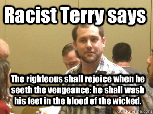 Racist Terry says  The righteous shall rejoice when he seeth the vengeance: he shall wash his feet in the blood of the wicked.  Racist Terry