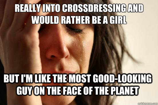Really into crossdressing and would rather be a girl But I'm like the most good-looking guy on the face of the planet  FirstWorldProblems
