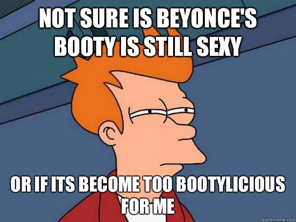 Not sure is Beyonce's booty is still sexy or if its become too bootylicious for me  Futurama Fry