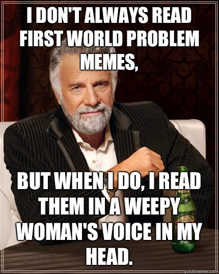 I don't always read first world problem memes, But when I do, i read Them in a weepy woman's voice in my head.  The Most Interesting Man In The World