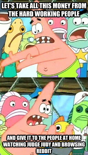 let's take all this money from the hard working people and give it to the people at home watching judge judy and browsing reddit  Push it somewhere else Patrick