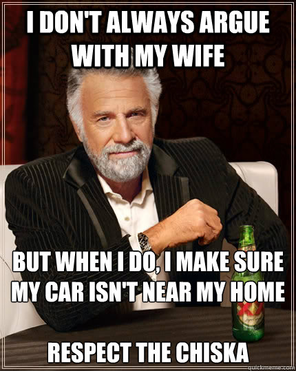 I don't always argue with my wife but when I do, I make sure my car isn't near my home

Respect the Chiska  The Most Interesting Man In The World