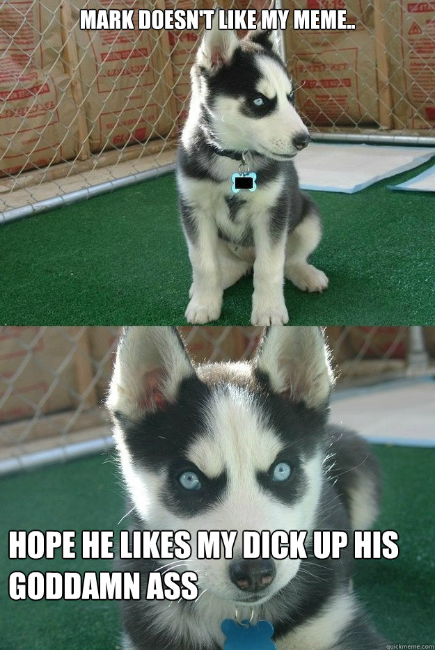 mark doesn't like my meme.. hope he likes my dick up his goddamn ass   Insanity puppy