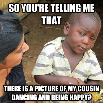 So you're telling me that there is a picture of my cousin dancing and being happy?  