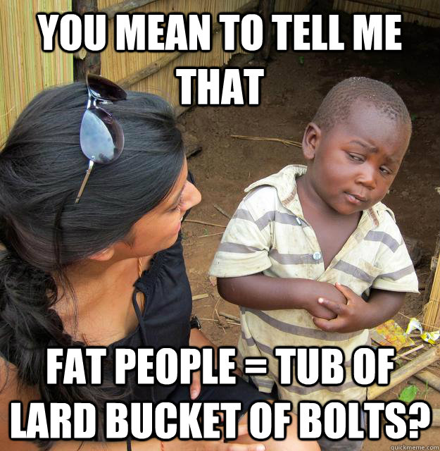 You mean to tell me that fat people = tub of lard bucket of bolts?  Skeptical Third World Kid