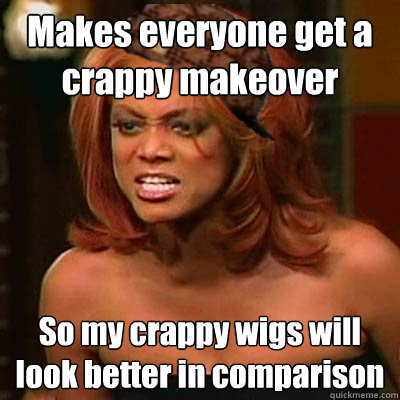 Makes everyone get a crappy makeover
 So my crappy wigs will look better in comparison - Makes everyone get a crappy makeover
 So my crappy wigs will look better in comparison  Scumbag Tyra