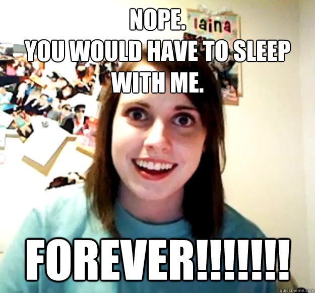 Nope.
You would have to sleep with me. FOREVER!!!!!!!  Overly Attached Girlfriend