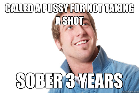 Called a pussy for not taking a shot sober 3 years  Misunderstood D-Bag