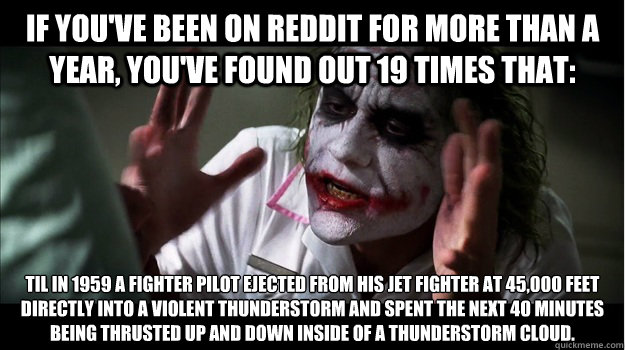 If you've been on reddit for more than a year, you've found out 19 times that: TIL in 1959 a fighter pilot ejected from his jet fighter at 45,000 feet directly into a violent thunderstorm and spent the next 40 minutes being thrusted up and down inside of   Joker Mind Loss