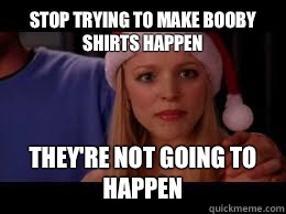 Stop trying to make booby shirts happen They're not going to happen  