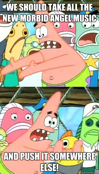 We Should take all the new morbid angel music and push it somewhere else!  Push it somewhere else Patrick