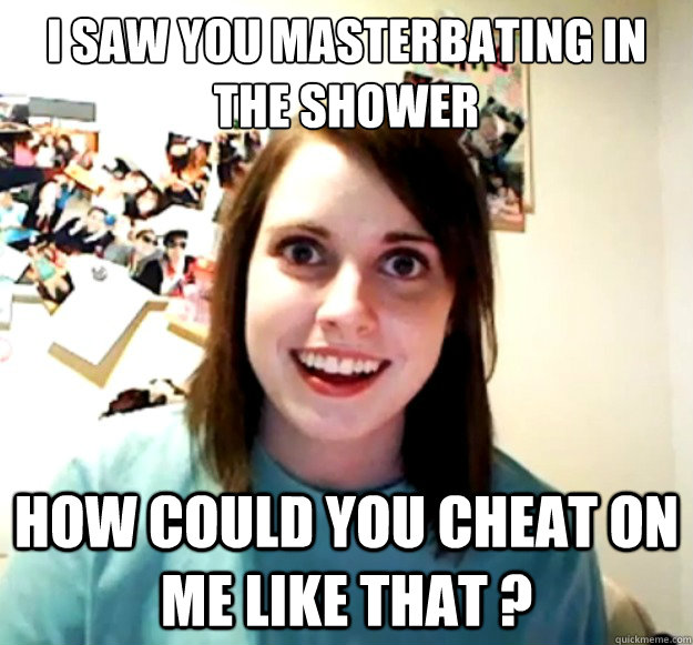 I saw you masterbating in the shower how could you cheat on me like that ? - I saw you masterbating in the shower how could you cheat on me like that ?  Overly Attached Girlfriend