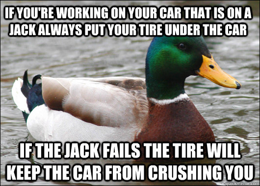 if you're working on your car that is on a jack always put your tire under the car if the jack fails the tire will keep the car from crushing you  Actual Advice Mallard
