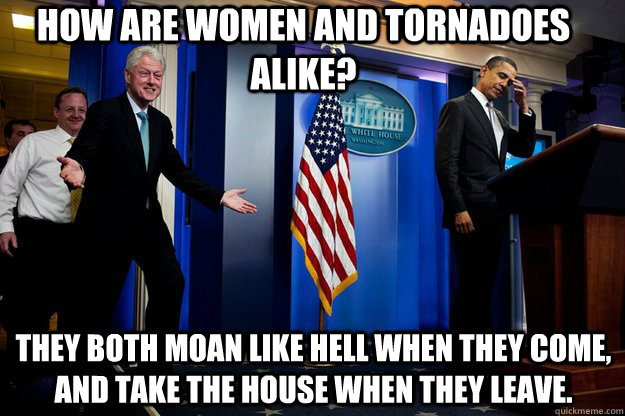 How are women and tornadoes alike? They both moan like hell when they come, and take the house when they leave. - How are women and tornadoes alike? They both moan like hell when they come, and take the house when they leave.  Misc