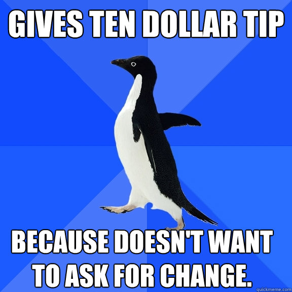 Gives Ten dollar tip because doesn't want to ask for change.  Socially Awkward Penguin