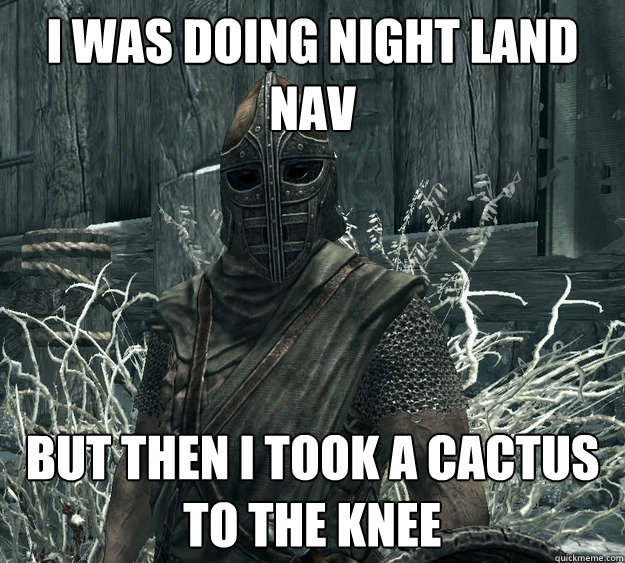 i was doing night land nav
 But then i took a cactus to the knee
  