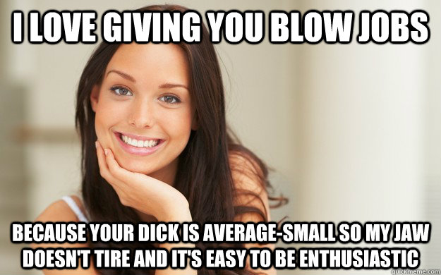 I love giving you blow jobs Because your dick is average-small so my jaw doesn't tire and it's easy to be enthusiastic - I love giving you blow jobs Because your dick is average-small so my jaw doesn't tire and it's easy to be enthusiastic  Good Girl Gina