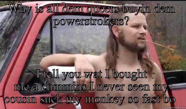 WHY IS ALL DEM QUEERS BUYIN DEM POWERSTROKERS? I TELL YOU WAT I BOUGHT ME A CUMMINS I NEVER SEEN MY COUSIN SUCK MY MONKEY SO FAST BO  Almost Politically Correct Redneck