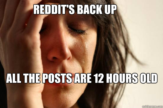 Reddit's back up All the posts are 12 hours old  First World Problems