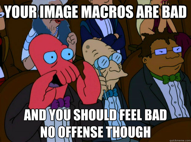 your image macros are bad and you should feel bad
no offense though  Feel bad zoidberg