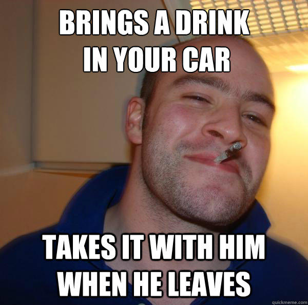 Brings a drink
 in your car Takes it with him when he leaves  